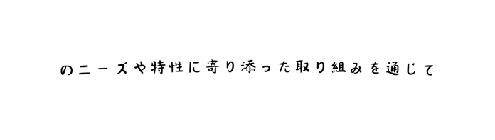 のニーズや特性に寄り添った取り組みを通じて